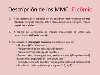Descripción de los MMC: El cómic
2. A los personajes y espacios se les adjudican determinados valores
morales. De igual manera, sobre otros personajes y grupos, recaen
prejuicios sociales.
3. A través de la historia se intenta transmitirle al lector una
determinada visión de mundo.
4. Se reproduce el lenguaje coloquial mediante el uso de:
- Titubeos (¡Ca… Caramba!)
- Alargamiento de palabras (¡Cuidadoooo!)
- Frases interrumpidas (y, de pronto…)
- Frases cortas, interrogaciones, exclamaciones (¡Tengo hambre!)
-Expresiones populares (Al tiro, ¡Hola loco!)
- Reproducciones de sonidos, ruidos, golpes (¡Guau!, ¡Booooom!)
- Sustitución de las palabras por signos (?, $, #, &)
 