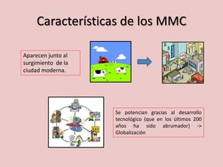 Características de los MMC
Se potencian gracias al desarrollo
tecnológico (que en los últimos 200
años ha sido abrumador) ->
Globalización
Aparecen junto al
surgimiento de la
ciudad moderna.
 
