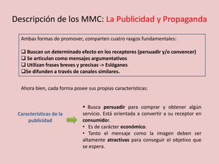 Descripción de los MMC: La Publicidad y Propaganda
Ambas formas de promover, comparten cuatro rasgos fundamentales:
 Buscan un determinado efecto en los receptores (persuadir y/o convencer)
 Se articulan como mensajes argumentativos
 Utilizan frases breves y precisas -> Eslóganes
Se difunden a través de canales similares.
 Busca persuadir para comprar y obtener algún
servicio. Está orientada a convertir a su receptor en
consumidor.
• Es de carácter económico.
• Tanto el mensaje como la imagen deben ser
altamente atractivas para conseguir el objetivo que
se espera.
Características de la
publicidad
Ahora bien, cada forma posee sus propias características:
 