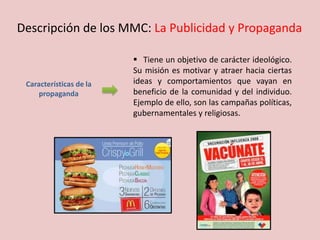 Características de la
propaganda
 Tiene un objetivo de carácter ideológico.
Su misión es motivar y atraer hacia ciertas
ideas y comportamientos que vayan en
beneficio de la comunidad y del individuo.
Ejemplo de ello, son las campañas políticas,
gubernamentales y religiosas.
Descripción de los MMC: La Publicidad y Propaganda
 
