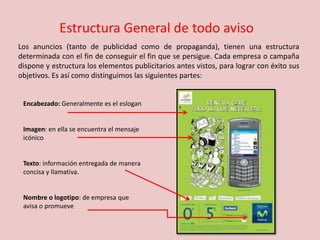 Estructura General de todo aviso
Encabezado: Generalmente es el eslogan
Imagen: en ella se encuentra el mensaje
icónico
Texto: información entregada de manera
concisa y llamativa.
Nombre o logotipo: de empresa que
avisa o promueve
Los anuncios (tanto de publicidad como de propaganda), tienen una estructura
determinada con el fin de conseguir el fin que se persigue. Cada empresa o campaña
dispone y estructura los elementos publicitarios antes vistos, para lograr con éxito sus
objetivos. Es así como distinguimos las siguientes partes:
 