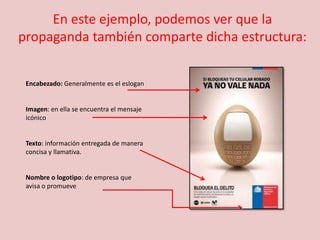 En este ejemplo, podemos ver que la
propaganda también comparte dicha estructura:
Encabezado: Generalmente es el eslogan
Imagen: en ella se encuentra el mensaje
icónico
Texto: información entregada de manera
concisa y llamativa.
Nombre o logotipo: de empresa que
avisa o promueve
 