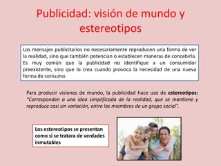 Publicidad: visión de mundo y
estereotipos
Los mensajes publicitarios no necesariamente reproducen una forma de ver
la realidad, sino que también potencian o establecen maneras de concebirla.
Es muy común que la publicidad no identifique a un consumidor
preexistente, sino que lo crea cuando provoca la necesidad de una nueva
forma de consumo.
Para producir visiones de mundo, la publicidad hace uso de estereotipos:
“Corresponden a una idea simplificada de la realidad, que se mantiene y
reproduce casi sin variación, entre los miembros de un grupo social”.
Los estereotipos se presentan
como si se tratara de verdades
inmutables
 