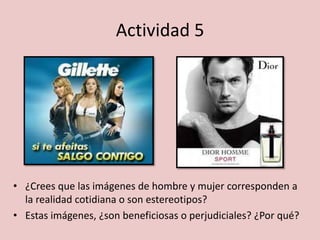Actividad 5
• ¿Crees que las imágenes de hombre y mujer corresponden a
la realidad cotidiana o son estereotipos?
• Estas imágenes, ¿son beneficiosas o perjudiciales? ¿Por qué?
 