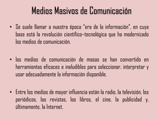 Medios Masivos de Comunicación
• Se suele llamar a nuestra época “era de la información”, en cuya
base está la revolución científico–tecnológica que ha modernizado
los medios de comunicación.
• los medios de comunicación de masas se han convertido en
herramientas eficaces e ineludibles para seleccionar, interpretar y
usar adecuadamente la información disponible.
• Entre los medios de mayor influencia están la radio, la televisión, los
periódicos, las revistas, los libros, el cine, la publicidad y,
últimamente, la Internet.
 