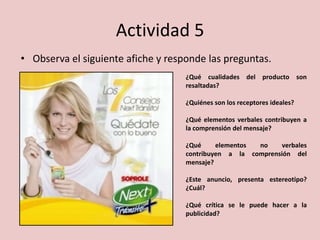 Actividad 5
• Observa el siguiente afiche y responde las preguntas.
¿Qué cualidades del producto son
resaltadas?
¿Quiénes son los receptores ideales?
¿Qué elementos verbales contribuyen a
la comprensión del mensaje?
¿Qué elementos no verbales
contribuyen a la comprensión del
mensaje?
¿Este anuncio, presenta estereotipo?
¿Cuál?
¿Qué crítica se le puede hacer a la
publicidad?
 