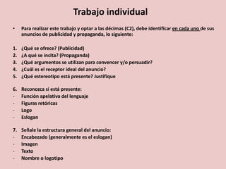 Trabajo individual
• Para realizar este trabajo y optar a las décimas (C2), debe identificar en cada uno de sus
anuncios de publicidad y propaganda, lo siguiente:
1. ¿Qué se ofrece? (Publicidad)
2. ¿A qué se incita? (Propaganda)
3. ¿Qué argumentos se utilizan para convencer y/o persuadir?
4. ¿Cuál es el receptor ideal del anuncio?
5. ¿Qué estereotipo está presente? Justifique
6. Reconozca si está presente:
- Función apelativa del lenguaje
- Figuras retóricas
- Logo
- Eslogan
7. Señale la estructura general del anuncio:
- Encabezado (generalmente es el eslogan)
- Imagen
- Texto
- Nombre o logotipo
 