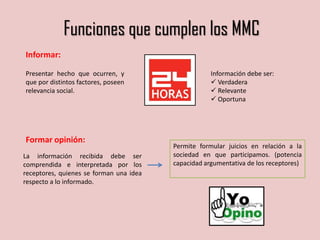 Funciones que cumplen los MMC
Informar:
Presentar hecho que ocurren, y
que por distintos factores, poseen
relevancia social.
Información debe ser:
 Verdadera
 Relevante
 Oportuna
Formar opinión:
La información recibida debe ser
comprendida e interpretada por los
receptores, quienes se forman una idea
respecto a lo informado.
Permite formular juicios en relación a la
sociedad en que participamos. (potencia
capacidad argumentativa de los receptores)
 