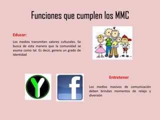 Funciones que cumplen los MMC
Entretener
Los medios masivos de comunicación
deben brindan momentos de relajo y
diversión
Educar:
Los medios transmiten valores culturales. Se
busca de esta manera que la comunidad se
asuma como tal. Es decir, genera un grado de
Identidad
 