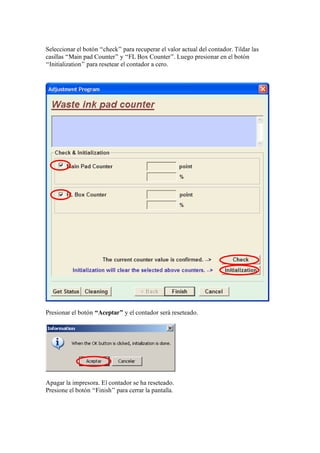 Seleccionar el botón “check” para recuperar el valor actual del contador. Tildar las
casillas “Main pad Counter” y “FL Box Counter”. Luego presionar en el botón
“Initialization” para resetear el contador a cero.
Presionar el botón “Aceptar” y el contador será reseteado.
Apagar la impresora. El contador se ha reseteado.
Presione el botón “Finish” para cerrar la pantalla.
 