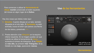 Hay dos cosas que debes notar aquí:
1. Simetría. Cuando dibujas en un lado, también
dibujarás en el otro lado. Si Symmetry no está
activada, busca el botón que parece una flecha
de dos lados y presiónalo: ↔
2. Presta atención a los triángulos en la esquina
inferior izquierda. En la imagen puedes ver que
cuando se utiliza la herramienta de dibujo,
aumenta el número de triángulos. Si su Detalle
es más alto, se pintarán más Triángulos. Si su
Detalle es más bajo, aparecerán menos.
Para comenzar a utilizar la Herramienta de
dibujo mantén presionado el botón izquierdo
del mouse en algún lugar de la Esfera
Uso de las herramientas
Herramientas
 