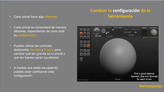 • Cada pincel hace algo diferente
• Cada pincel se comportará de manera
diferente, dependiendo de cómo esté
su configuración.
• Puedes utilizar los controles
deslizantes Tamaño y Fuerza para
cambiar qué tan grande es tu pincel y
qué tan fuertes serán tus efectos.
• A medida que estás esculpiendo,
puedes estar cambiando esta
configuración.
Cambiar la configuración de la
herramienta
Herramientas
 