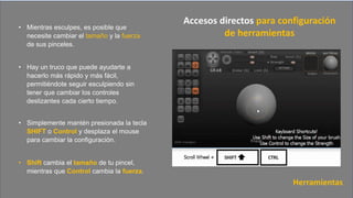 • Mientras esculpes, es posible que
necesite cambiar el tamaño y la fuerza
de sus pinceles.
• Hay un truco que puede ayudarte a
hacerlo más rápido y más fácil,
permitiéndote seguir esculpiendo sin
tener que cambiar los controles
deslizantes cada cierto tiempo.
• Simplemente mantén presionada la tecla
SHIFT o Control y desplaza el mouse
para cambiar la configuración.
• Shift cambia el tamaño de tu pincel,
mientras que Control cambia la fuerza.
Herramientas
Accesos directos para configuración
de herramientas
 