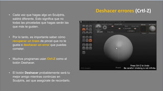 • Cada vez que hagas algo en Sculptris,
saldrá diferente. Esto significa que no
todas las pinceladas que hagas serán las
que más te gusten.
• Por lo tanto, es importante saber cómo
recuperar un trazo de pincel que no te
gusta o deshacer un error que puedas
cometer.
• Muchos programas usan Ctrl-Z como el
botón Deshacer.
• El botón Deshacer probablemente será tu
mejor amigo mientras continúas en
Sculptris, así que asegúrate de recordarlo.
Deshacer errores (Crtl-Z)
 
