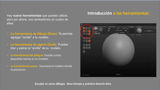 Hay nueve herramientas que puedes utilizar,
pero por ahora, nos centraremos en cuatro de
ellas:
• La herramienta de Dibujo (Draw). Te permite
agregar "arcilla" a tu modelo.
• La herramienta de agarre (Grab). Puedes
tirar y estirar la "arcilla" de tu modelo.
• La herramienta de pliegue. Puedes cortar
pequeñas barras en tu modelo.
• La herramienta suave. Suavizará el modelo donde
lo presiones.
Introducción a las herramientas
Esculpir es como dibujar, lleva tiempo y práctica hacerlo bien.
 