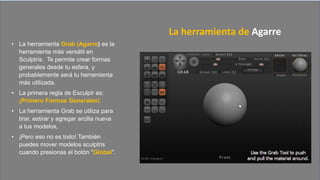 • La herramienta Grab (Agarre) es la
herramienta más versátil en
Sculptris. Te permite crear formas
generales desde tu esfera, y
probablemente será tu herramienta
más utilizada.
• La primera regla de Esculpir es:
¡Primero Formas Generales!.
• La herramienta Grab se utiliza para
tirar, estirar y agregar arcilla nueva
a tus modelos,
• ¡Pero eso no es todo! También
puedes mover modelos sculptris
cuando presionas el botón "Global".
La herramienta de Agarre
 