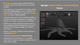 • En Sculptris, puedes agregar múltiples esferas a
tu trabajo. Esto se usa más al hacer las cuencas
oculares.
• Para agregar una nueva esfera a tu modelo, da clic
en el botón Nueva esfera, como si comenzars un
nuevo proyecto. Pero esta vez, da clic en Agregar
objeto en lugar de Nueva escena.
• Colócalo donde quieras. Si lo colocas a un lado, se
formarán dos esferas simétricas como espejo. Si lo
colocas en el medio, se formará una sola esfera.
• Desde aquí, puedes manipular la esfera como si
fuera cualquier modelo. Simplemente da clic en el
modelo en el que deseas trabajar con cualquier
herramienta.
• Además, ¡sorpresa! ¡También puedes aprender la
herramienta Escala!
• Observa la imagen para ver cómo funciona.
• Si seleccionas la herramienta Escala, puedes
hacer crecer o reducir un objeto en relación con las
cosas que lo rodean.
Agregar nuevas esfera y la herramienta
Escala
 