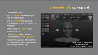 • Observa la imagen.
• Si la luz "Global" está encendida,
solo moverá el objeto.
• Si la luz "Global" está apagada,
puedes estirar y tirar de la arcilla de
ese objeto.
• Intenta hacer un hueco y poner
una esfera en él,
• Utiliza Agregar nueva esfera, la
Herramientas de Escala y Agarre.
• Nuevamente, puedes dar clic entre
tus diferentes modelos de escultura
para trabajar en cada uno.
La herramienta de Agarre: global
 
