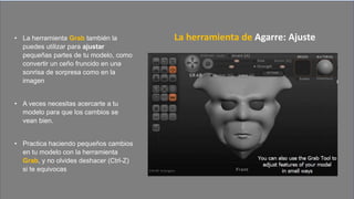 • La herramienta Grab también la
puedes utilizar para ajustar
pequeñas partes de tu modelo, como
convertir un ceño fruncido en una
sonrisa de sorpresa como en la
imagen
• A veces necesitas acercarte a tu
modelo para que los cambios se
vean bien.
• Practica haciendo pequeños cambios
en tu modelo con la herramienta
Grab, y no olvides deshacer (Ctrl-Z)
si te equivocas
La herramienta de Agarre: Ajuste
 