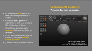 • La herramienta Grab es útil para
crear las formas generales de tu
modelo.
• Crear una forma general es
importante, no solo en la escultura
3D, sino también al dibujar.
• Si tus formas generales están
apagadas, la imagen completa se
verá mal.
• Es por eso que la primera regla de
Esculpir (y dibujar) es Primero
Formas Generales.
• ¡Crea las formas generales primero!
La herramienta de Agarre:
¡Primero Formas generales!
 