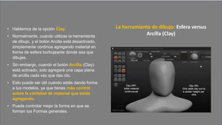 • Hablemos de la opción Clay.
• Normalmente, cuando utilizas la herramienta
de dibujo, y el botón Arcilla está desactivado,
simplemente continúa agregando material en
forma de esfera burbujeante donde sea que
dibujes.
• Sin embargo, cuando el botón Arcilla (Clay)
está activado, solo agregará una capa plana
de arcilla cada vez que das clic.
• Esto puede ser útil cuando estás dando forma
a tus modelos, ya que tienes más control
sobre la cantidad de material que estás
agregando.
• Puede controlar mejor la forma en que se
forman tus Formas generales.
La herramienta de dibujo: Esfera versus
Arcilla (Clay)
 