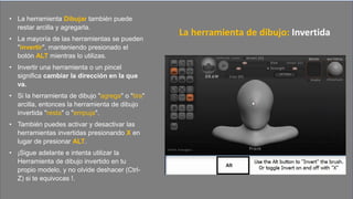 • La herramienta Dibujar también puede
restar arcilla y agregarla.
• La mayoría de las herramientas se pueden
"invertir", manteniendo presionado el
botón ALT mientras lo utilizas.
• Invertir una herramienta o un pincel
significa cambiar la dirección en la que
va.
• Si la herramienta de dibujo "agrega" o "tira"
arcilla, entonces la herramienta de dibujo
invertida "resta" o "empuja".
• También puedes activar y desactivar las
herramientas invertidas presionando X en
lugar de presionar ALT.
• ¡Sigue adelante e intenta utilizar la
Herramienta de dibujo invertido en tu
propio modelo, y no olvide deshacer (Ctrl-
Z) si te equivocas !.
La herramienta de dibujo: Invertida
 