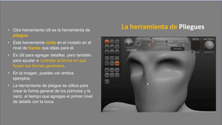 • Otra herramienta útil es la herramienta de
pliegue.
• Esta herramienta corta en el modelo en el
nivel de fuerza que elijas para él.
• Es útil para agregar detalles, pero también
para ayudar a controlar la forma en que
fluyen tus formas generales.
• En la imagen, puedes ver ambos
ejemplos;
• La herramienta de pliegue se utiliza para
crear la forma general de los pómulos y la
nariz, al tiempo que agregas el primer nivel
de detalle con la boca.
La herramienta de Pliegues
 