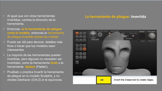 • Al igual que con otras herramientas
invertidas, cambia la dirección de la
herramienta.
• Entonces, si la herramienta de pliegue
corta el modelo, entonces la herramienta
de pliegue invertido extrae las crestas.
• Puede ser útil para decorar, detalles más
finos o hacer que tus modelos sean
interesantes.
• La mayoría de las herramientas pueden
invertirse, pero algunas no necesitan ser
invertidas, como la herramienta Grab o la
herramienta Aplana (Flatten).
• Pruébalo y practica Invertir la herramienta
de pliegue en tu modelo Sculptris, y no
olvides Deshacer (Ctrl-Z) si te equivocas.
La herramienta de pliegue: Invertida
 