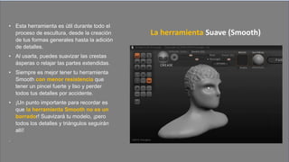 • Esta herramienta es útil durante todo el
proceso de escultura, desde la creación
de tus formas generales hasta la adición
de detalles.
• Al usarla, puedes suavizar las crestas
ásperas o relajar las partes extendidas.
• Siempre es mejor tener tu herramienta
Smooth con menor resistencia que
tener un pincel fuerte y liso y perder
todos tus detalles por accidente.
• ¡Un punto importante para recordar es
que la herramienta Smooth no es un
borrador! Suavizará tu modelo, ¡pero
todos los detalles y triángulos seguirán
allí!
.
La herramienta Suave (Smooth)
 