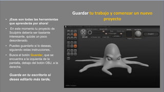 • ¡Esas son todas las herramientas
que aprenderás por ahora!
• En este momento tu proyecto de
Sculptris debería ser bastante
interesante, quizás un poco
desordenado.
• Puedes guardarlo si lo deseas,
siguiendo estas instrucciones,
• Busca el botón Guardar, que se
encuentra a la izquierda de la
pantalla, debajo del botón OBJ, a la
derecha.
Guarda en tu escritorio si
deses editarlo más tarde,
Guardar tu trabajo y comenzar un nuevo
proyecto
 