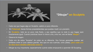"Dibujar" en Sculptris
• Cada vez que hagas algo en Sculptris, saldrá un poco diferente.
• En Tinkercad, tienes formas preestablecidas que puedes medir con precisión.
• En Sculptris, todo es un poco más fluido, y eso significa que no todo lo que hagas será
exactamente igual. Cuando practicas hacer lo mismo una y otra vez, eso se llama "dibujar".
• Observa la imagen.
• Cada uno de estos "bocetos" de pulpo se ve diferente. Sus formas generales pueden ser
similares entre sí (una cabeza grande, dos ojos en sus cuencas, ocho patas), pero cada una
de ellas tiene detalles diferentes entre sí.
• Dibujar es muy importante, especialmente cuando estás empezando a aprender 3D Sculpting.
 
