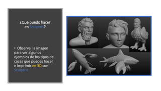 ¿Qué puedo hacer
en Sculptris?
• Observa la imagen
para ver algunos
ejemplos de los tipos de
cosas que puedes hacer
e imprimir en 3D con
Sculptris
 