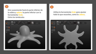 Gira suavemente hacia la parte inferior de
la esfera y aplana la parte inferior con la
herramienta Grab.
Estira los tentáculos
Utiliza la herramienta Grab para ajustar
todo lo que necesites, como la cabeza.
3 4
 
