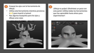 • Empuja los ojos con la herramienta de
dibujo.
• Utiliza esta herramienta mientras presionas
(ALT) para invertir el pincel
• Haz algunos huequitos para los ojos y
dibuja unas cejas
¡Dibuja tu pulpo! ¡Diviértete un poco con
esta parte! ¡Utiliza todas las herramientas
que has aprendido hasta ahora para
experimentar!
3 4
 