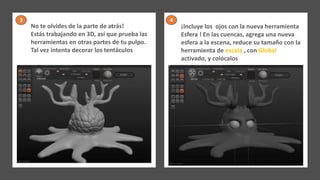No te olvides de la parte de atrás!
Estás trabajando en 3D, así que prueba las
herramientas en otras partes de tu pulpo.
Tal vez intenta decorar los tentáculos
¡Incluye los ojos con la nueva herramienta
Esfera ! En las cuencas, agrega una nueva
esfera a la escena, reduce su tamaño con la
herramienta de escala , con Global
activado, y colócalos
3 4
 