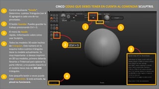• Control deslizante "Detalle”.
Determina cuántos Triángulos (ver #
4) agregará a cada una de tus
pinceladas.
• El botón Guardar. Puedes guardar tu
trabajo presionando Ctrl + S.
• El menú de Ayuda
rápida. Iinformación sobre cómo
usar Sculptris,
• Todos los modelos 3D están hechos
de triángulos. Este número en la
esquina indica cuántos triángulos
tiene tu modelo actualmente. Es
muy importante si deseas imprimir
en 3D tus modelos, primero deberás
llevarlos a Tinkercad para aplanar la
parte inferior, y no puedes hacerlo si
el modelo tiene más de 300,000
triángulos.
• Este pequeño botón a veces puede
estar encendido. Si está activado, tu
pincel no funcionará..
CINCO COSAS QUE DEBES TENER EN CUENTA AL COMENZAR SCULPTRIS.
2 (Ctrl + S
1
2
1
3
4
5
3
2
4
5
 