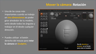 • Una de las cosas más
importantes cuando se trabaja
en tres dimensiones es poder
girar alrededor de tu modelo,
verlo desde todos los ángulos y
trabajar en él desde cualquier
dirección.
• Puedes utilizar el botón
derecho del mouse para rotar
la cámara en Sculptris.
Mover la cámara: Rotación
Da clic derecho y
arrastra en el fondo
para rotar el modelo
 
