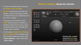 • Un paso secundario para la rotación
es ajustar uno de los lados.
• Sculptris proporciona una esfera en
blanco , por eso al principio, puede
ser fácil perderse en la dirección en la
que mira tu objeto.
• Si mantienes presionada la tecla
SHIFT mientras giras tu modelo, se
ajustará al lado más cercano, lo que
te permitirá descubrir qué lado del
modelo estás mirando.
• Es útil marcar dónde está el frente y
la parte superior de tu modelo, para
que siempre sepas qué camino está
"hacia adelante" y qué camino está
"hacia arriba".
Mover la cámara: Ajuste de rotación
Mientras Gira , mantén
presionado SHIFT para
ajustar uno de los lados
 