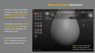 • Cuando comienzas a modelar,
necesitas no sólo rotar, sino
también mover la cámara a
otras partes de tu modelo.
• Al desplazar la cámara, cambia
el centro de rotación, lo que
permite rotar alrededor de
diferentes partes
• Manten presionada la tecla
SHIFT mientras presionas el
botón central del mouse.
Mover la cámara: Panorámica
Mantén presionada la tecla
SHIFT, da clic y arrastra la
rueda para desplazar la cámara
 