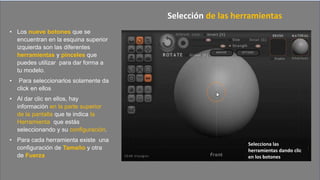• Los nueve botones que se
encuentran en la esquina superior
izquierda son las diferentes
herramientas y pinceles que
puedes utilizar para dar forma a
tu modelo.
• Para seleccionarlos solamente da
click en ellos
• Al dar clic en ellos, hay
información en la parte superior
de la pantalla que te indica la
Herramienta que estás
seleccionando y su configuración.
• Para cada herramienta existe una
configuración de Tamaño y otra
de Fuerza
Selección de las herramientas
Selecciona las
herramientas dando clic
en los botones
 