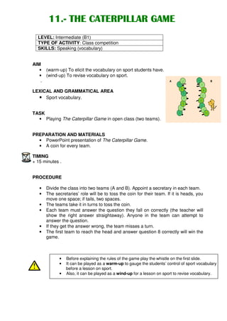 11.- THE CATERPILLAR GAME
        11.-
  LEVEL: Intermediate (B1)
  TYPE OF ACTIVITY: Class competition
  SKILLS: Speaking (vocabulary)


AIM
   • (warm-up) To elicit the vocabulary on sport students have.
   • (wind-up) To revise vocabulary on sport.
                                                                                 .           .   .       .
    .                                                                   A
                                                                                         8           8
                                                                                                                             B
                                                                             7                               7

                                                                                     6

LEXICAL AND GRAMMATICAL AREA                                                                 5
                                                                                                                     6


                                                                                                                 5
  • Sport vocabulary.                                                                        4
                                                                                                         4
                                                                                         3
                                                                                                             3
                                                                                 2
                                                                                                                     2

TASK                                                                         1                                           1



  • Playing The Caterpillar Game in open class (two teams).


PREPARATION AND MATERIALS
  • PowerPoint presentation of The Caterpillar Game.
  • A coin for every team.

TIMING
+ 15 minutes .


PROCEDURE

   •   Divide the class into two teams (A and B). Appoint a secretary in each team.
   •   The secretaries’ role will be to toss the coin for their team. If it is heads, you
       move one space; if tails, two spaces.
   •   The teams take it in turns to toss the coin.
   •   Each team must answer the question they fall on correctly (the teacher will
       show the right answer straightaway). Anyone in the team can attempt to
       answer the question.
   •   If they get the answer wrong, the team misses a turn.
   •   The first team to reach the head and answer question 8 correctly will win the
       game.



             •   Before explaining the rules of the game play the whistle on the first slide.
             •   It can be played as a warm-up to gauge the students’ control of sport vocabulary
                 before a lesson on sport.
             •   Also, it can be played as a wind-up for a lesson on sport to revise vocabulary.
 