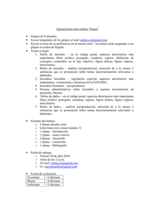 Instrucciones para trabajo “bonus”

•   Grupos de 8 alumnos
•   Enviar integrantes de los grupos al mail valenz.oc@gmail.com
•   Enviar el tema de su preferencia en el mismo mail – los temas serán asignados a los
    grupos en orden de llegada.
•   Temas a elegir:
       1. Delito de incendio – en el código penal, aspectos doctrinarios más
           importantes (bien jurídico protegido, conducta, sujetos, definición de
           conceptos contenidos en el tipo objetivo, figura dolosa, figura culposa,
           itercriminis)
       2. Delito de incendio – análisis jurisprudencial, selección de a lo menos 3
           sentencias que se pronuncien sobre temas doctrinariamente relevantes o
           debatidos.
       3. Incendios forestales – legislación especial, aspectos doctrinarios más
           importantes, resoluciones o doctrinas de la CONAMA.
       4. Incendios forestales – jurisprudencia.
       5. Normas administrativas sobre incendios o quemas (incineración de
           pastizales, basura)
       6. Delito de daños – en el código penal, aspectos doctrinarios más importantes
           (bien jurídico protegido, conducta, sujetos, figura dolosa, figura culposa,
           itercriminis)
       7. Delito de daños – análisis jurisprudencial, selección de a lo menos 3
           sentencias que se pronuncien sobre temas doctrinariamente relevantes o
           debatidos.

•   Formato del trabajo:
       o 5 planas tamaño carta
       o Letra times new roman tamaño 12
       o ½ plana – introducción
       o ½ plana – marco teoríco
       o 3 planas – desarrollo
       o ½ plana – conclusión
       o ½ plana – bibliografía

•   Fecha de entrega
       o Viernes 30 de abril 2010
       o Antes de las 12 p.m.
       o Al mail: valenz.oc@gmail.com
       o Cc: moyanoantris@gmail.com

• Forma de evaluación
 Excelente   +5 décimas
 Bueno       +4 décimas
 Suficiente  +3 décimas
 