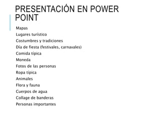 PRESENTACIÓN EN POWER
POINT
Mapas
Lugares turístico
Costumbres y tradiciones
Día de fiesta (festivales, carnavales)
Comida típica
Moneda
Fotos de las personas
Ropa típica
Animales
Flora y fauna
Cuerpos de agua
Collage de banderas
Personas importantes