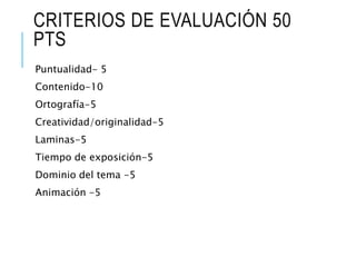 CRITERIOS DE EVALUACIÓN 50
PTS
Puntualidad- 5
Contenido-10
Ortografía-5
Creatividad/originalidad-5
Laminas-5
Tiempo de exposición-5
Dominio del tema -5
Animación -5