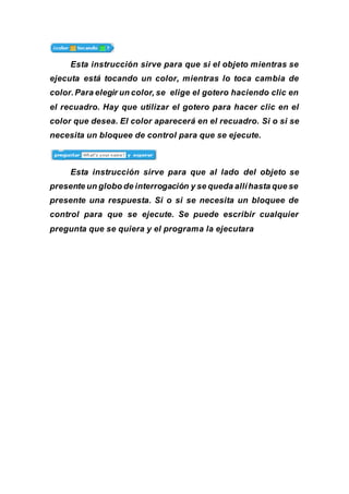 Esta instrucción sirve para que si el objeto mientras se
ejecuta está tocando un color, mientras lo toca cambia de
color.Para elegir un color, se elige el gotero haciendo clic en
el recuadro. Hay que utilizar el gotero para hacer clic en el
color que desea. El color aparecerá en el recuadro. Si o si se
necesita un bloquee de control para que se ejecute.
Esta instrucción sirve para que al lado del objeto se
presente un globo de interrogación y se queda allíhasta que se
presente una respuesta. Si o si se necesita un bloquee de
control para que se ejecute. Se puede escribir cualquier
pregunta que se quiera y el programa la ejecutara
 