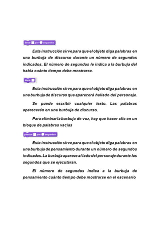 Esta instrucciónsirvepara que el objeto diga palabras en
una burbuja de discurso durante un número de segundos
indicados. El número de segundos le indica a la burbuja del
habla cuánto tiempo debe mostrarse.
Esta instrucciónsirvepara que el objeto diga palabras en
una burbuja de discurso que aparecerá hallado del personaje.
Se puede escribir cualquier texto. Las palabras
aparecerán en una burbuja de discurso.
Para eliminarla burbuja de voz, hay que hacer clic en un
bloque de palabras vacías
Esta instrucciónsirvepara que el objeto diga palabras en
una burbuja de pensamiento durante un número de segundos
indicados.La burbujaaparece al lado del personaje durante los
segundos que se ejecutaran.
El número de segundos indica a la burbuja de
pensamiento cuánto tiempo debe mostrarse en el escenario
 