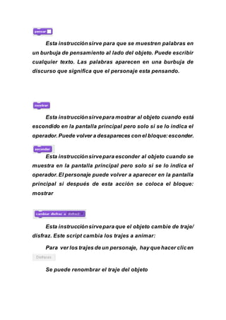 Esta instrucciónsirve para que se muestren palabras en
un burbuja de pensamiento al lado del objeto. Puede escribir
cualquier texto. Las palabras aparecen en una burbuja de
discurso que significa que el personaje esta pensando.
Esta instrucciónsirvepara mostrar al objeto cuando está
escondido en la pantalla principal pero solo si se lo indica el
operador.Puede volver a desapareces con el bloque:esconder.
Esta instrucciónsirvepara esconder al objeto cuando se
muestra en la pantalla principal pero solo si se lo indica el
operador. El personaje puede volver a aparecer en la pantalla
principal si después de esta acción se coloca el bloque:
mostrar
Esta instrucciónsirvepara que el objeto cambie de traje/
disfraz. Este script cambia los trajes a animar:
Para ver los trajes de un personaje, hay que hacer clicen
Se puede renombrar el traje del objeto
 
