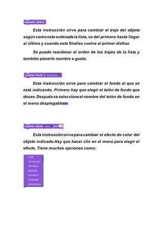 Esta instrucción sirve para cambiar el traje del objeto
según comoeste ordenada la lista,va del primero hasta llegar
al último y cuando esta finaliza vuelve al primer disfraz.
Se puede reordenar el orden de los trajes de la lista y
también ponerle nombre a gusto.
Esta instrucción sirve para cambiar el fondo al que se
está indicando. Primero hay que elegir el telón de fondo que
desee.Despuésse selecciona el nombre del telón de fondo en
el menú desplegable:
Esta instrucciónsirvepara cambiar el efecto de color del
objeto indicado.Hay que hacer clic en el menú para elegir el
efecto. Tiene muchas opciones como:
 