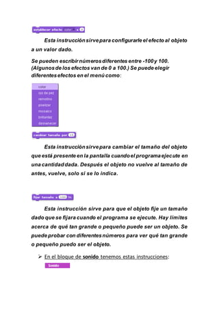 Esta instrucciónsirvepara configurarle el efecto al objeto
a un valor dado.
Se pueden escribirnúmerosdiferentes entre -100y 100.
(Algunosde los efectos van de 0 a 100.) Se puede elegir
diferentesefectos en el menú como:
Esta instrucciónsirvepara cambiar el tamaño del objeto
que está presente en la pantalla cuandoel programaejecute en
una cantidaddada. Después el objeto no vuelve al tamaño de
antes, vuelve, solo si se lo indica.
Esta instrucción sirve para que el objeto fije un tamaño
dado que se fijara cuando el programa se ejecute. Hay límites
acerca de qué tan grande o pequeño puede ser un objeto. Se
puede probar con diferentesnúmeros para ver qué tan grande
o pequeño puedo ser el objeto.
 En el bloque de sonido tenemos estas instrucciones:
 