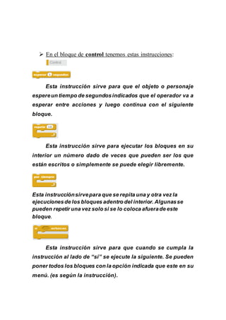  En el bloque de control tenemos estas instrucciones:
Esta instrucción sirve para que el objeto o personaje
espereun tiempo de segundosindicados que el operador va a
esperar entre acciones y luego continua con el siguiente
bloque.
Esta instrucción sirve para ejecutar los bloques en su
interior un número dado de veces que pueden ser los que
están escritos o simplemente se puede elegir libremente.
Esta instrucciónsirvepara que se repita una y otra vez la
ejecucionesde los bloques adentro del interior. Algunasse
pueden repetir una vez solo si se lo coloca afuerade este
bloque.
Esta instrucción sirve para que cuando se cumpla la
instrucción al lado de “si” se ejecute la siguiente. Se pueden
poner todos los bloques con la opción indicada que este en su
menú. (es según la instrucción).
 